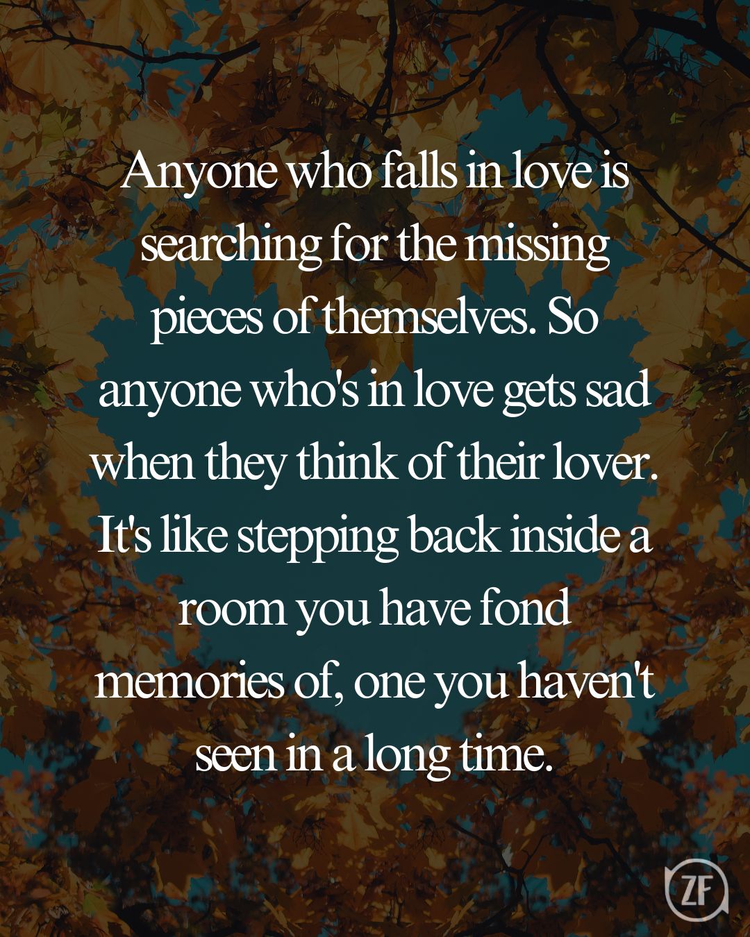 Anyone who falls in love is searching for the missing pieces of themselves. So anyone who's in love gets sad when they think of their lover. It's like stepping back inside a room you have fond memories of, one you haven't seen in a long time.