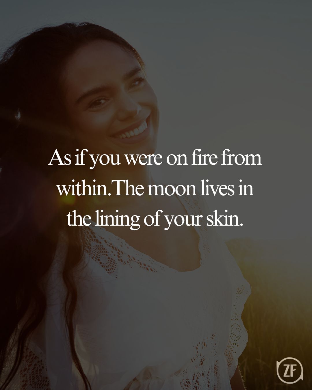 As if you were on fire from within.The moon lives in the lining of your skin.