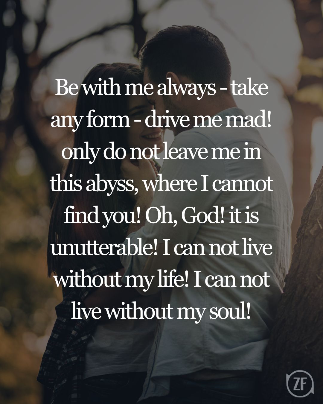 Be with me always - take any form - drive me mad! only do not leave me in this abyss, where I cannot find you! Oh, God! it is unutterable! I can not live without my life! I can not live without my soul!