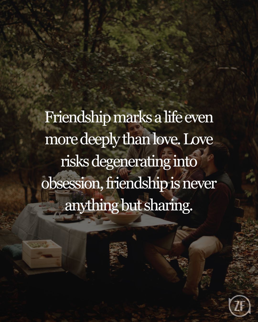 Friendship marks a life even more deeply than love. Love risks degenerating into obsession, friendship is never anything but sharing.