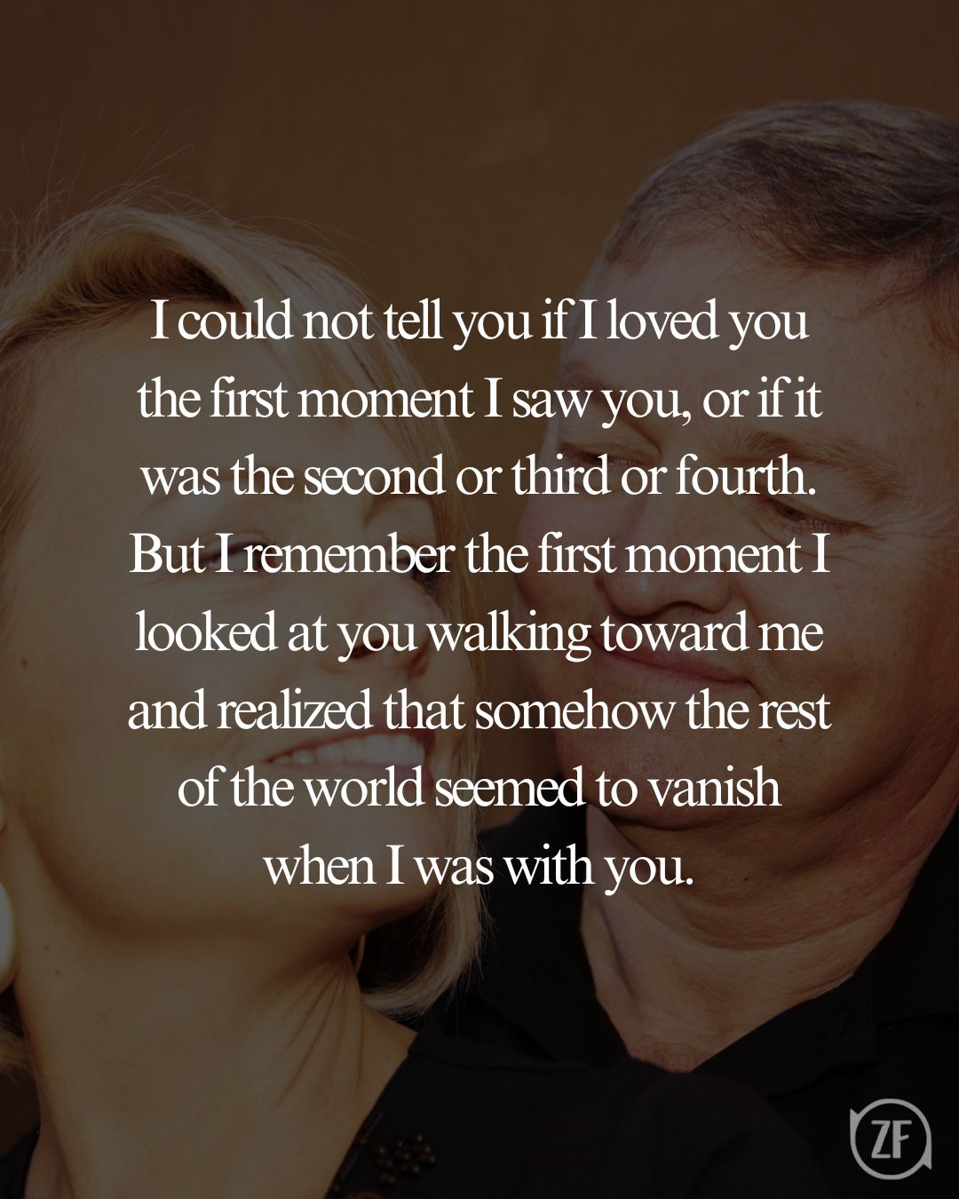 I could not tell you if I loved you the first moment I saw you, or if it was the second or third or fourth. But I remember the first moment I looked at you walking toward me and realized that somehow the rest of the world seemed to vanish when I was with you.