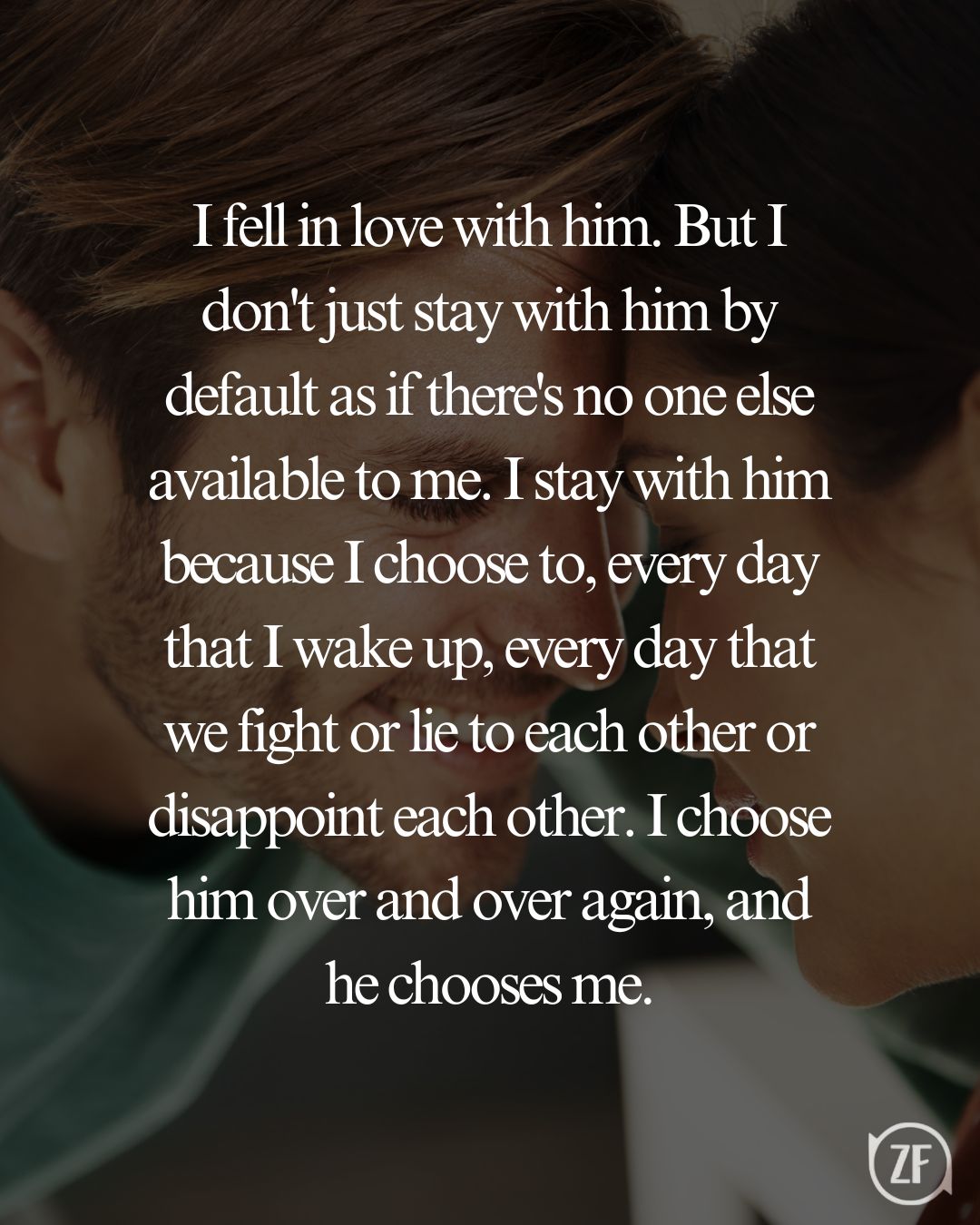 I fell in love with him. But I don't just stay with him by default as if there's no one else available to me. I stay with him because I choose to, every day that I wake up, every day that we fight or lie to each other or disappoint each other. I choose him over and over again, and he chooses me.