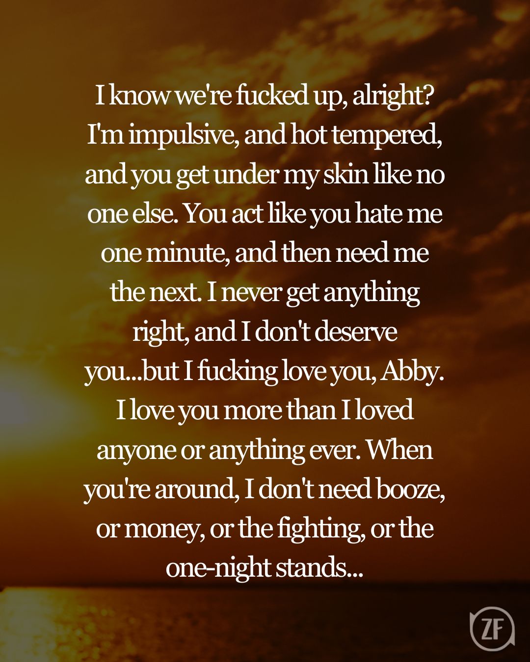 I know we're fucked up, alright? I'm impulsive, and hot tempered, and you get under my skin like no one else. You act like you hate me one minute, and then need me the next. I never get anything right, and I don't deserve you...but I fucking love you, Abby. I love you more than I loved anyone or anything ever. When you're around, I don't need booze, or money, or the fighting, or the one-night stands...