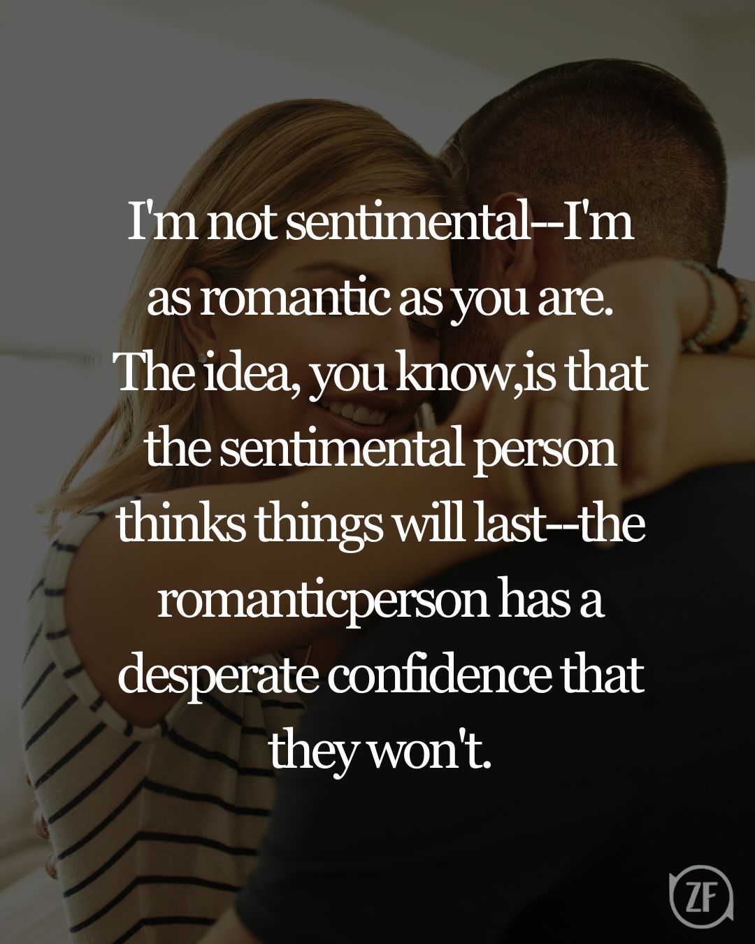 I'm not sentimental--I'm as romantic as you are. The idea, you know,is that the sentimental person thinks things will last--the romanticperson has a desperate confidence that they won't.