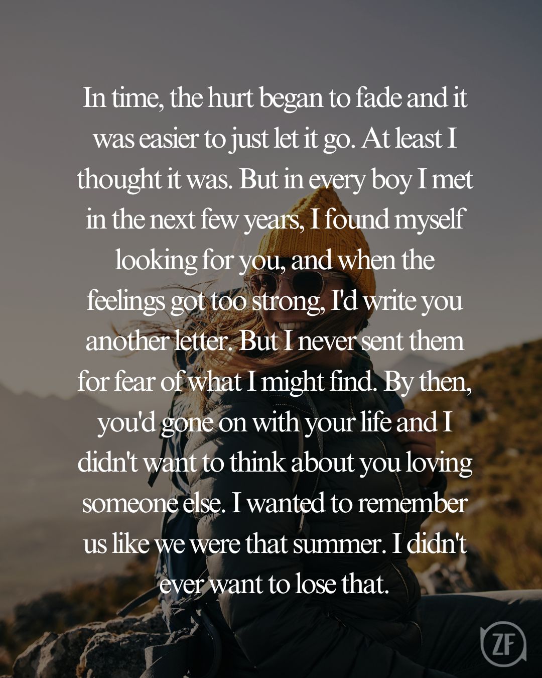 In time, the hurt began to fade and it was easier to just let it go. At least I thought it was. But in every boy I met in the next few years, I found myself looking for you, and when the feelings got too strong, I'd write you another letter. But I never sent them for fear of what I might find. By then, you'd gone on with your life and I didn't want to think about you loving someone else. I wanted to remember us like we were that summer. I didn't ever want to lose that.