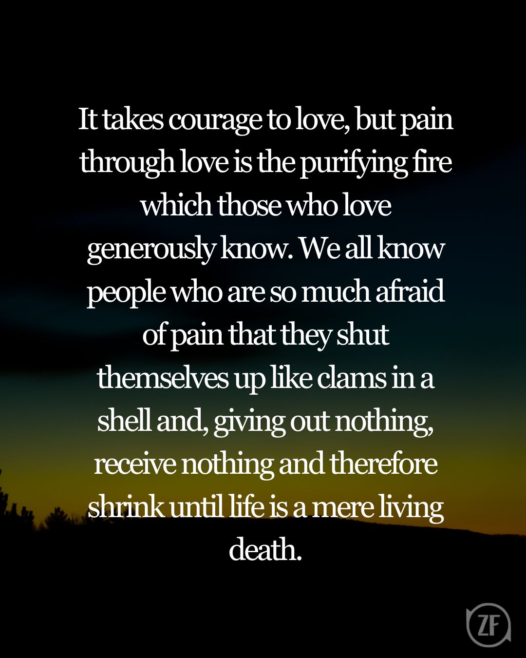 It takes courage to love, but pain through love is the purifying fire which those who love generously know. We all know people who are so much afraid of pain that they shut themselves up like clams in a shell and, giving out nothing, receive nothing and therefore shrink until life is a mere living death.