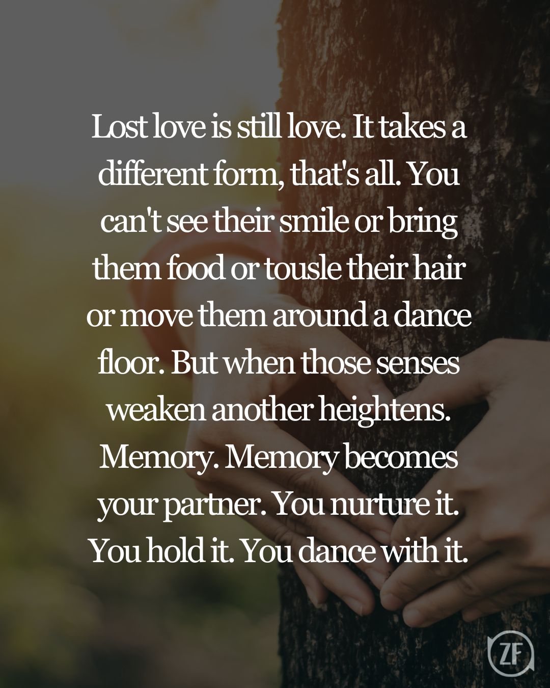 Lost love is still love. It takes a different form, that's all. You can't see their smile or bring them food or tousle their hair or move them around a dance floor. But when those senses weaken another heightens. Memory. Memory becomes your partner. You nurture it. You hold it. You dance with it.