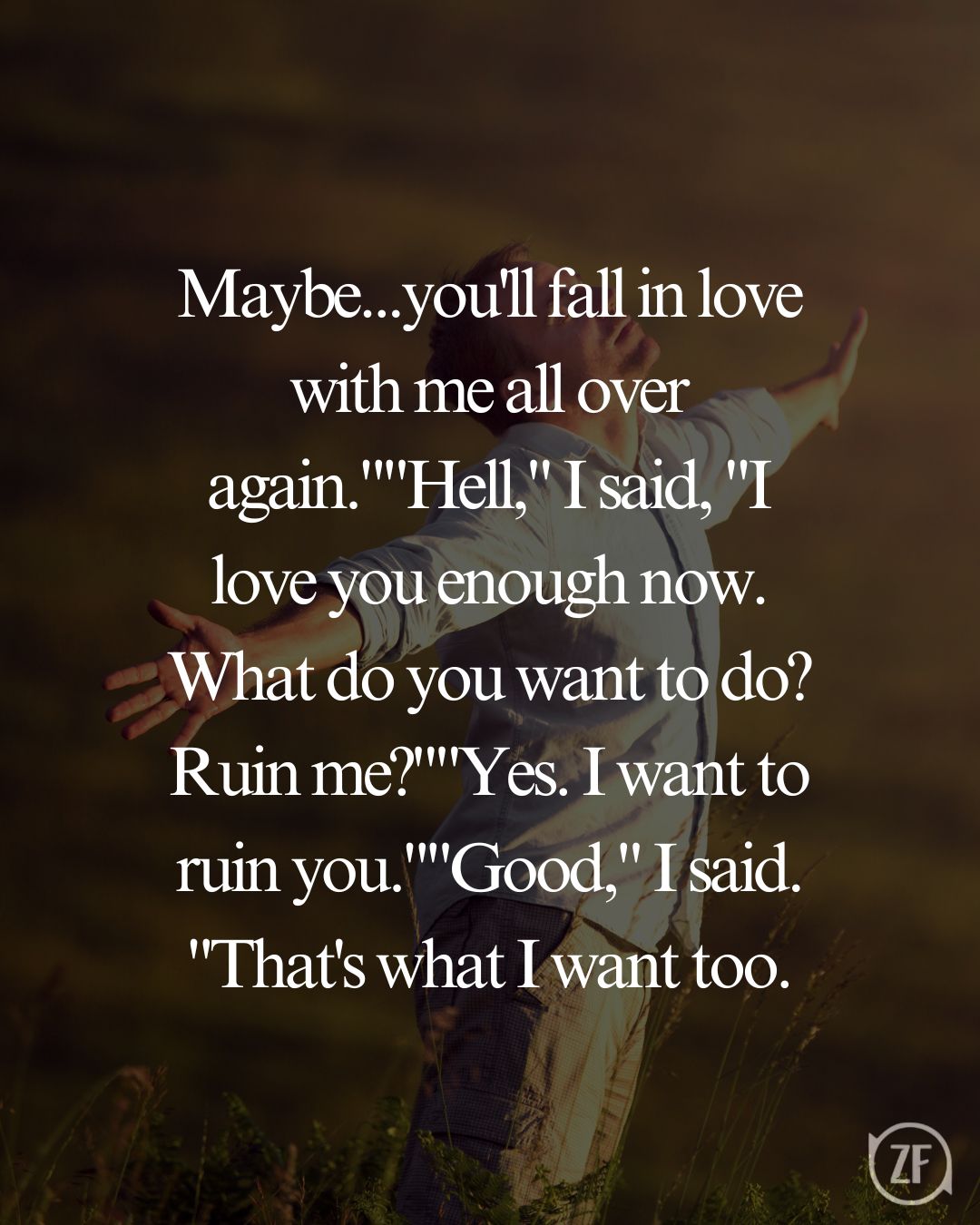 Maybe...you'll fall in love with me all over again.""Hell," I said, "I love you enough now. What do you want to do? Ruin me?""Yes. I want to ruin you.""Good," I said. "That's what I want too.