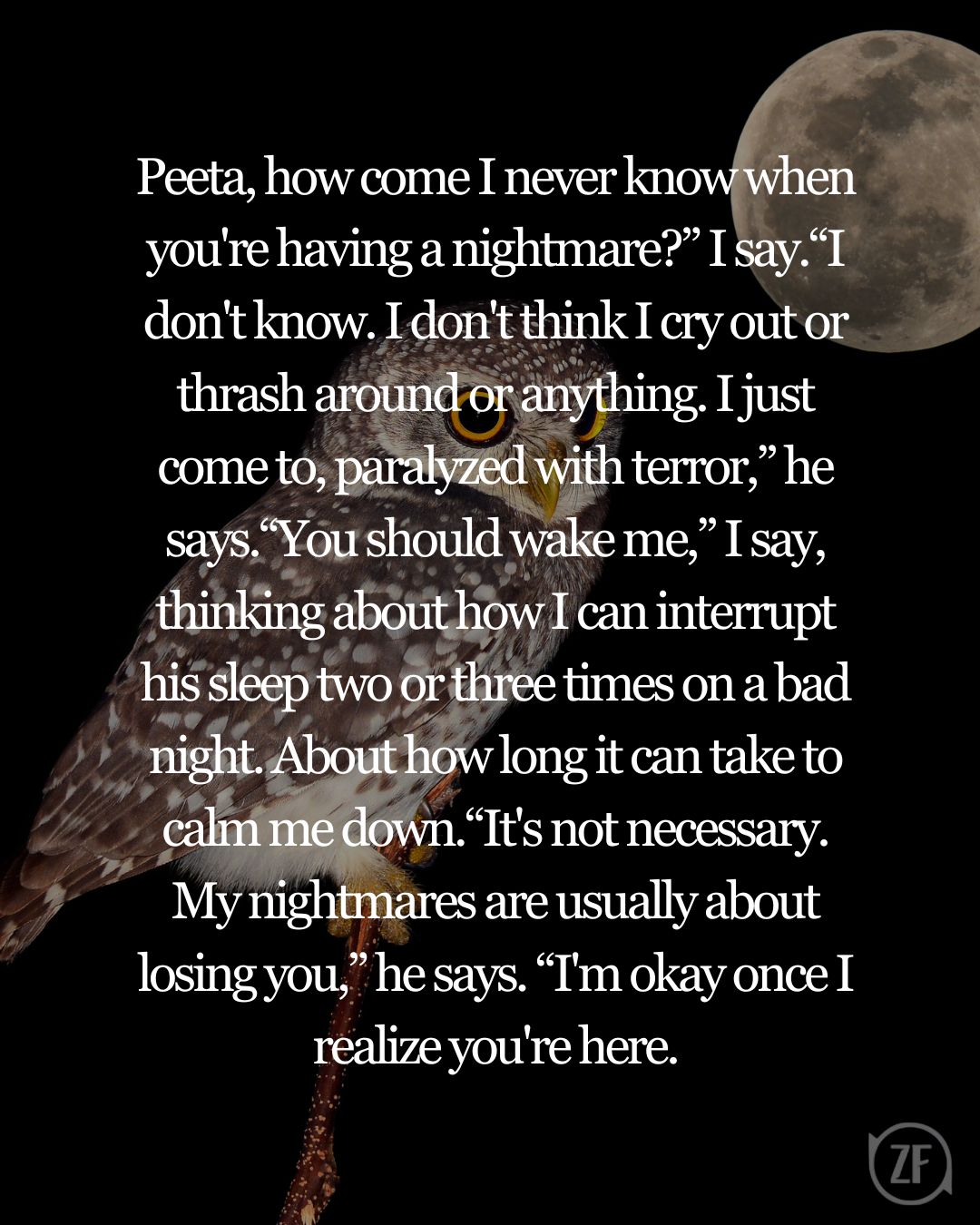 Peeta, how come I never know when you're having a nightmare?” I say.“I don't know. I don't think I cry out or thrash around or anything. I just come to, paralyzed with terror,” he says.“You should wake me,” I say, thinking about how I can interrupt his sleep two or three times on a bad night. About how long it can take to calm me down.“It's not necessary. My nightmares are usually about losing you,” he says. “I'm okay once I realize you're here.