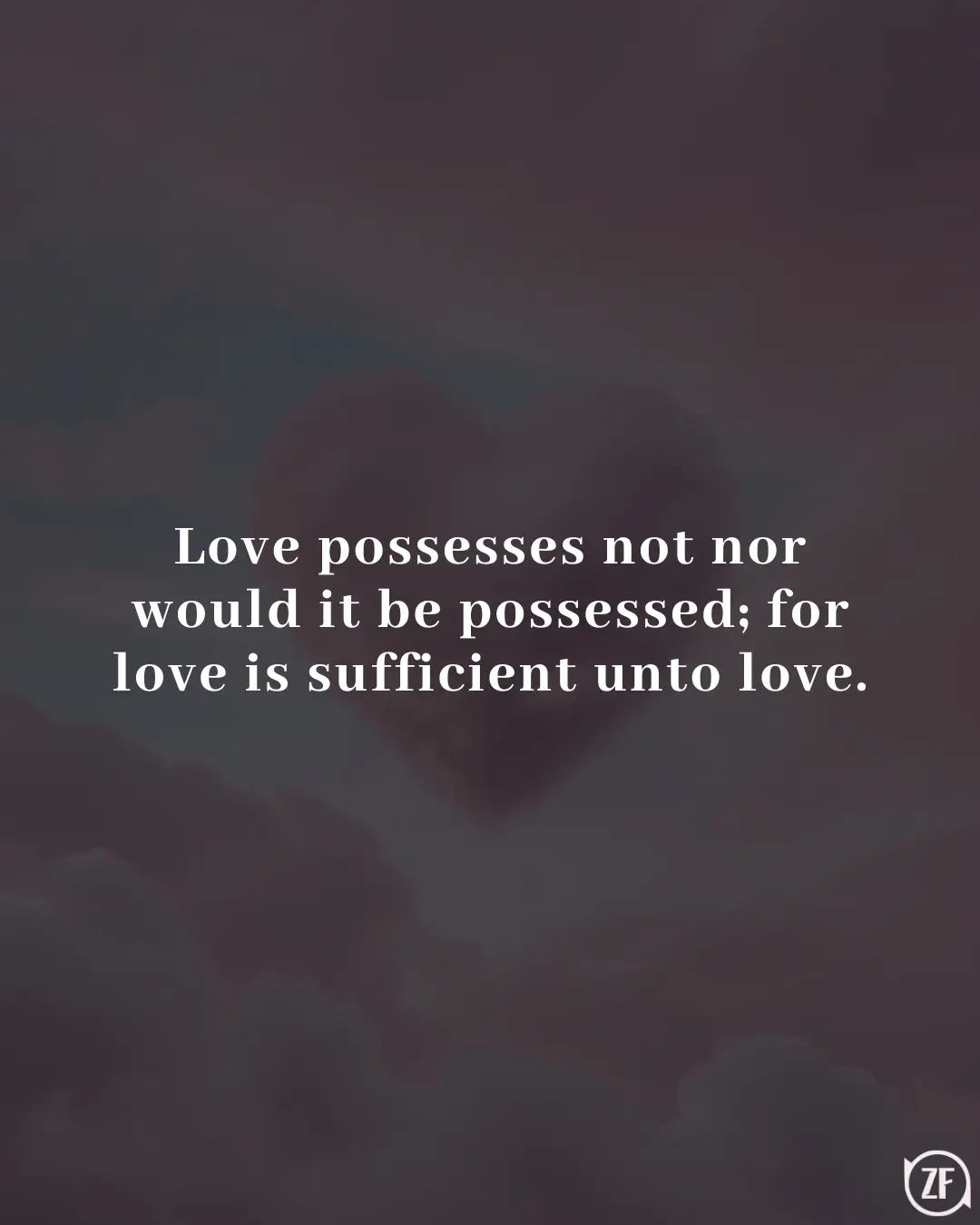 Love possesses not nor would it be possessed; for love is sufficient unto love.