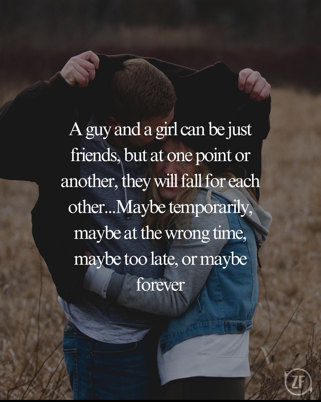 A guy and a girl can be just friends, but at one point or another, they will fall for each other...Maybe temporarily, maybe at the wrong time, maybe too late, or maybe forever