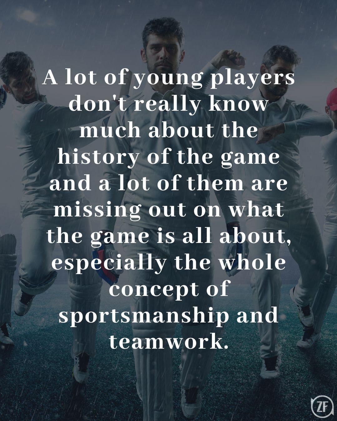 A lot of young players don't really know much about the history of the game and a lot of them are missing out on what the game is all about, especially the whole concept of sportsmanship and teamwork.