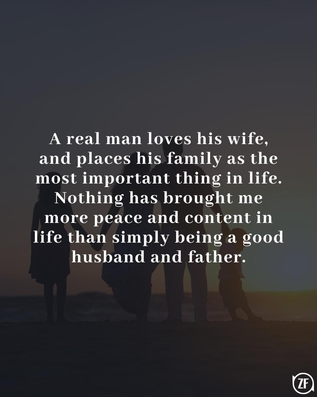 A real man loves his wife, and places his family as the most important thing in life. Nothing has brought me more peace and content in life than simply being a good husband and father.