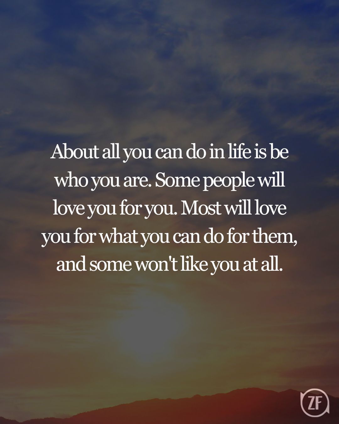 About all you can do in life is be who you are. Some people will love you for you. Most will love you for what you can do for them, and some won't like you at all.