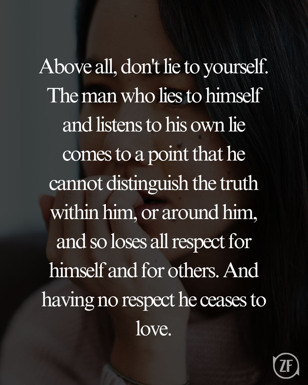 Above all, don't lie to yourself. The man who lies to himself and listens to his own lie comes to a point that he cannot distinguish the truth within him, or around him, and so loses all respect for himself and for others. And having no respect he ceases to love.