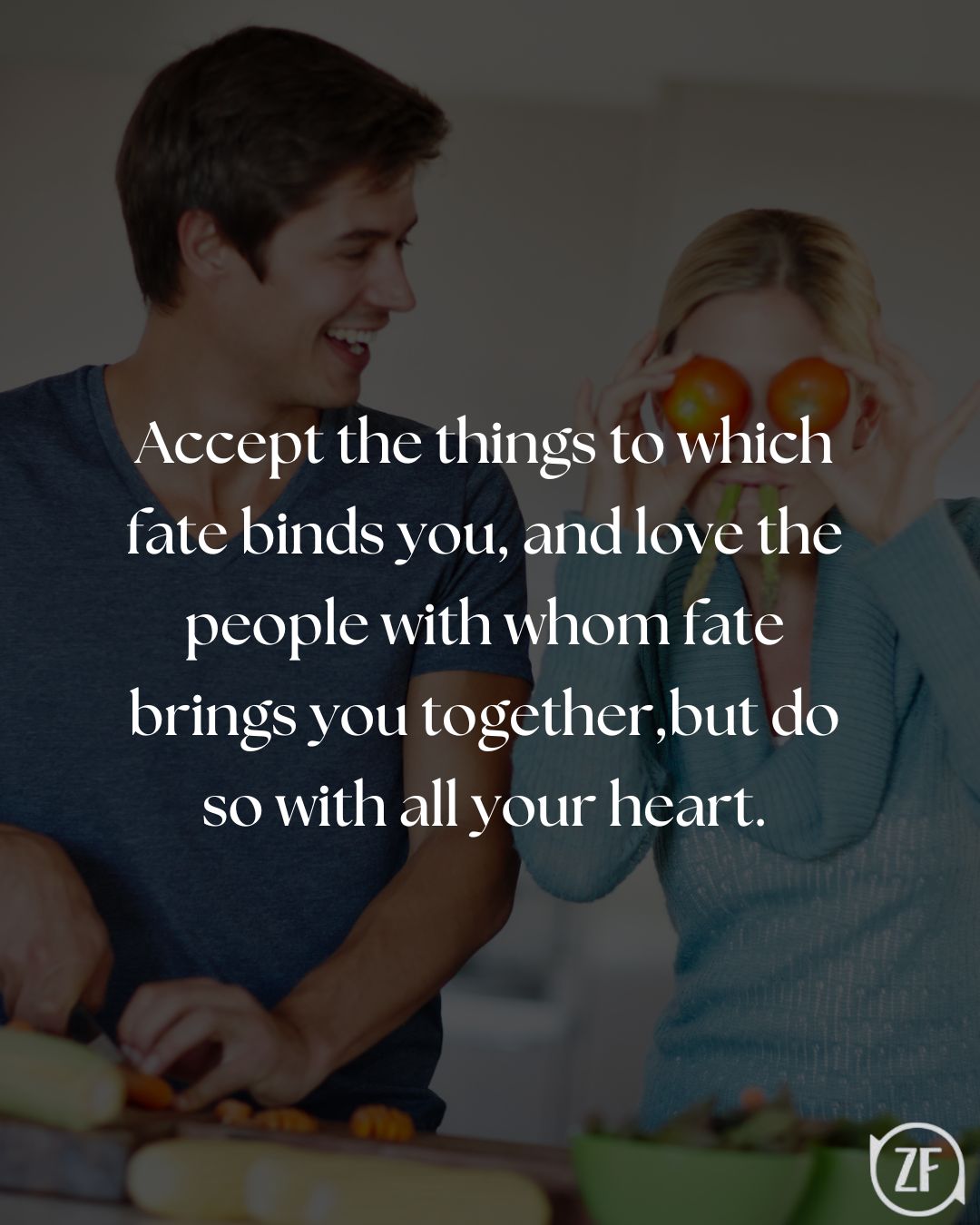 Accept the things to which fate binds you, and love the people with whom fate brings you together,but do so with all your heart.
