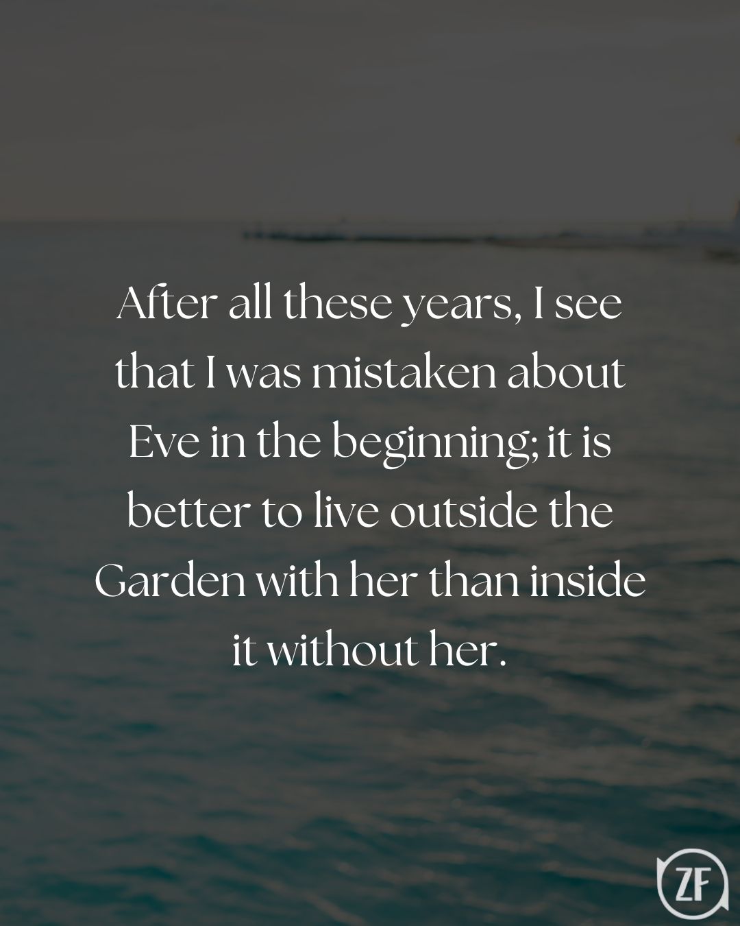 After all these years, I see that I was mistaken about Eve in the beginning; it is better to live outside the Garden with her than inside it without her.