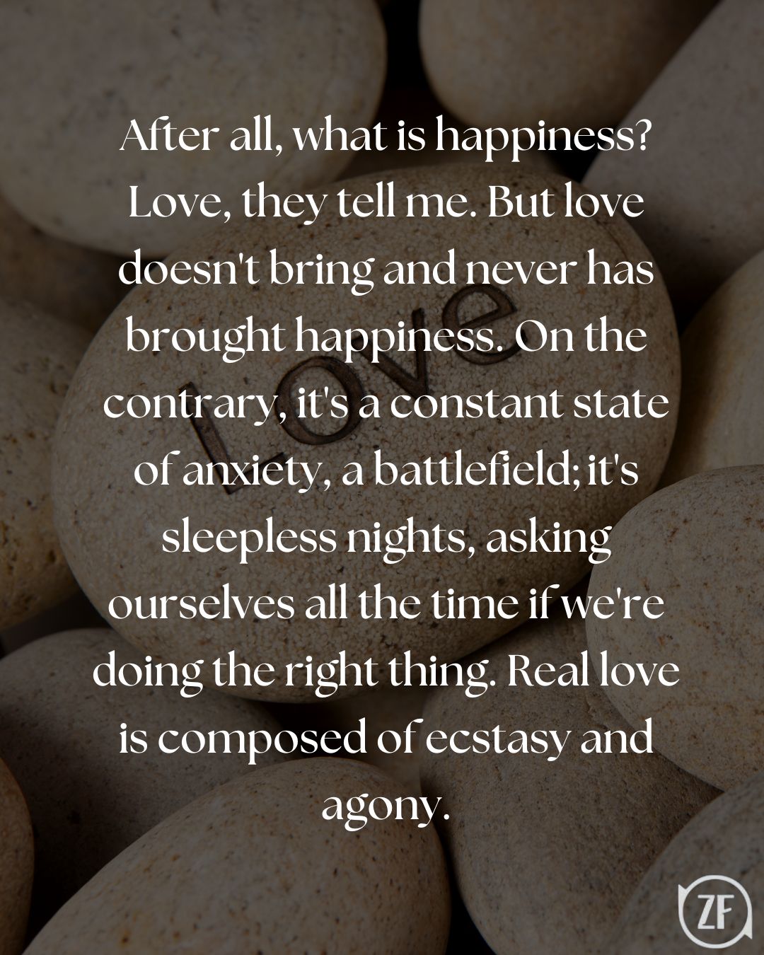 After all, what is happiness? Love, they tell me. But love doesn't bring and never has brought happiness. On the contrary, it's a constant state of anxiety, a battlefield; it's sleepless nights, asking ourselves all the time if we're doing the right thing. Real love is composed of ecstasy and agony.