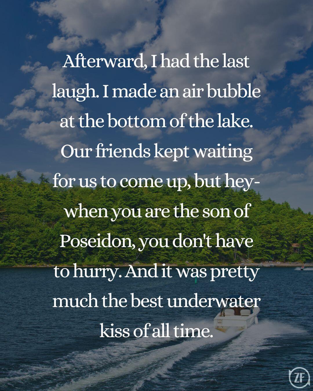 Afterward, I had the last laugh. I made an air bubble at the bottom of the lake. Our friends kept waiting for us to come up, but hey-when you are the son of Poseidon, you don't have to hurry. And it was pretty much the best underwater kiss of all time.