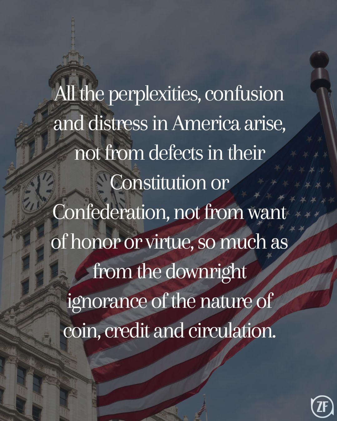 All the perplexities, confusion and distress in America arise, not from defects in their Constitution or Confederation, not from want of honor or virtue, so much as from the downright ignorance of the nature of coin, credit and circulation.