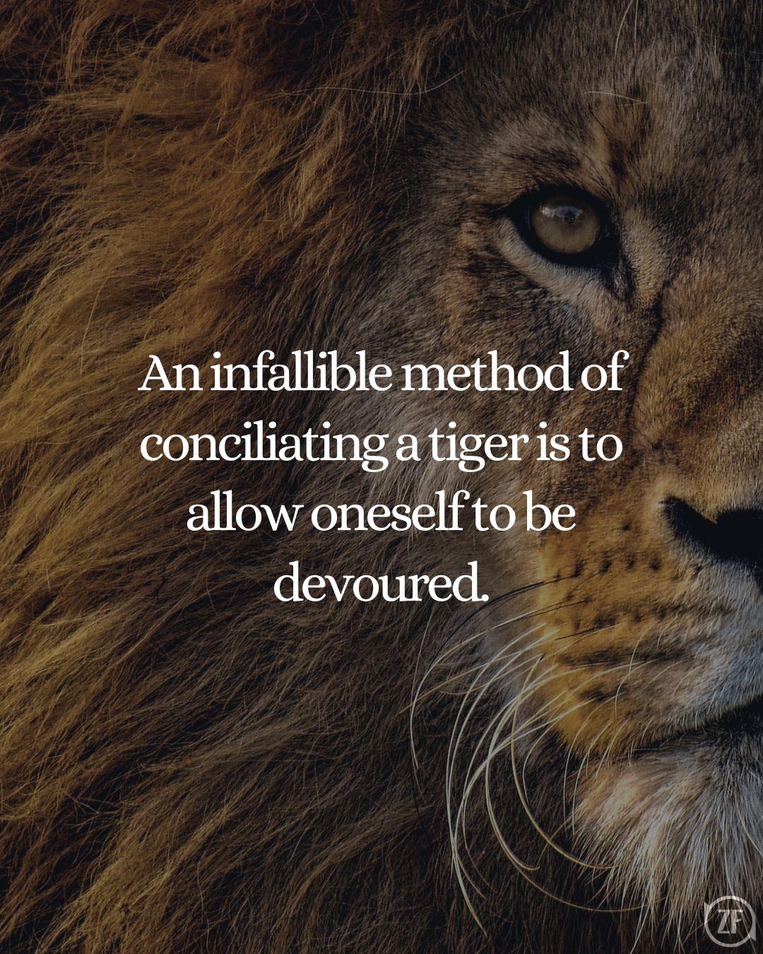 An infallible method of conciliating a tiger is to allow oneself to be devoured.