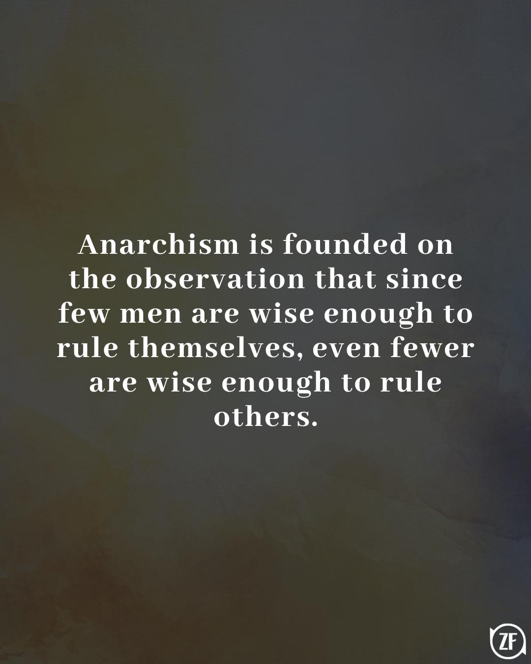 Anarchism is founded on the observation that since few men are wise enough to rule themselves, even fewer are wise enough to rule others.