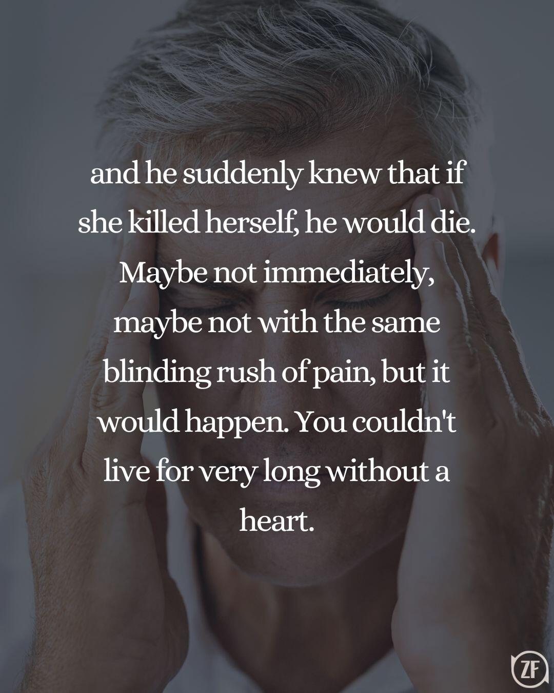 and he suddenly knew that if she killed herself, he would die. Maybe not immediately, maybe not with the same blinding rush of pain, but it would happen. You couldn't live for very long without a heart.