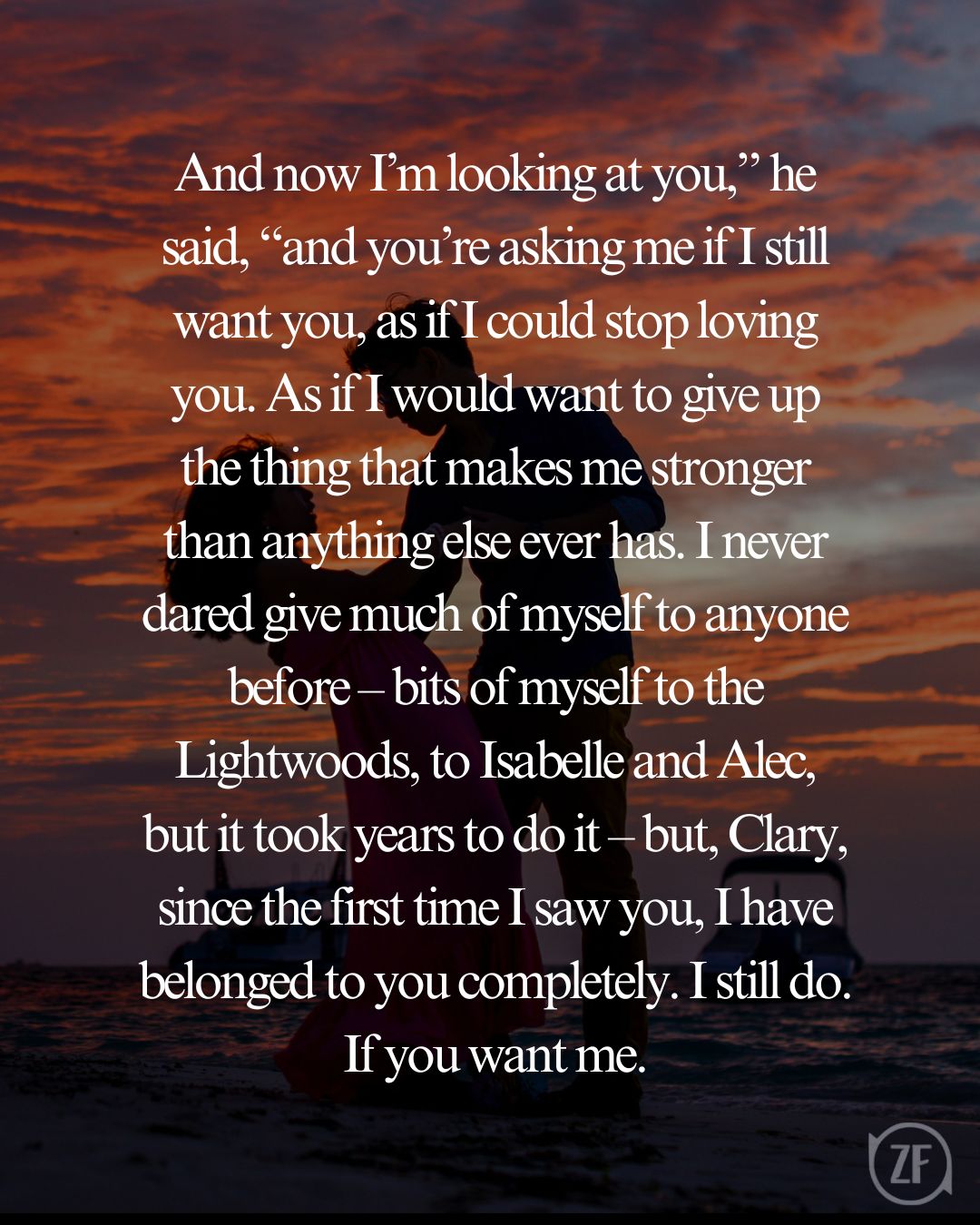 And now I’m looking at you,” he said, “and you’re asking me if I still want you, as if I could stop loving you. As if I would want to give up the thing that makes me stronger than anything else ever has. I never dared give much of myself to anyone before – bits of myself to the Lightwoods, to Isabelle and Alec, but it took years to do it – but, Clary, since the first time I saw you, I have belonged to you completely. I still do. If you want me.