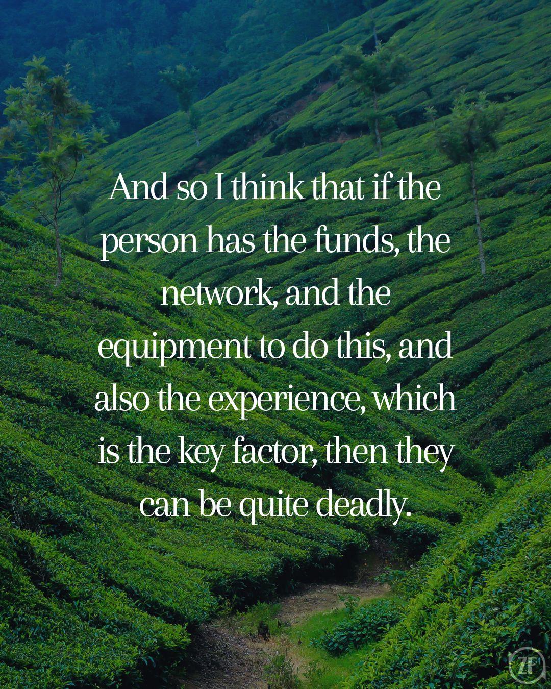 And so I think that if the person has the funds, the network, and the equipment to do this, and also the experience, which is the key factor, then they can be quite deadly.