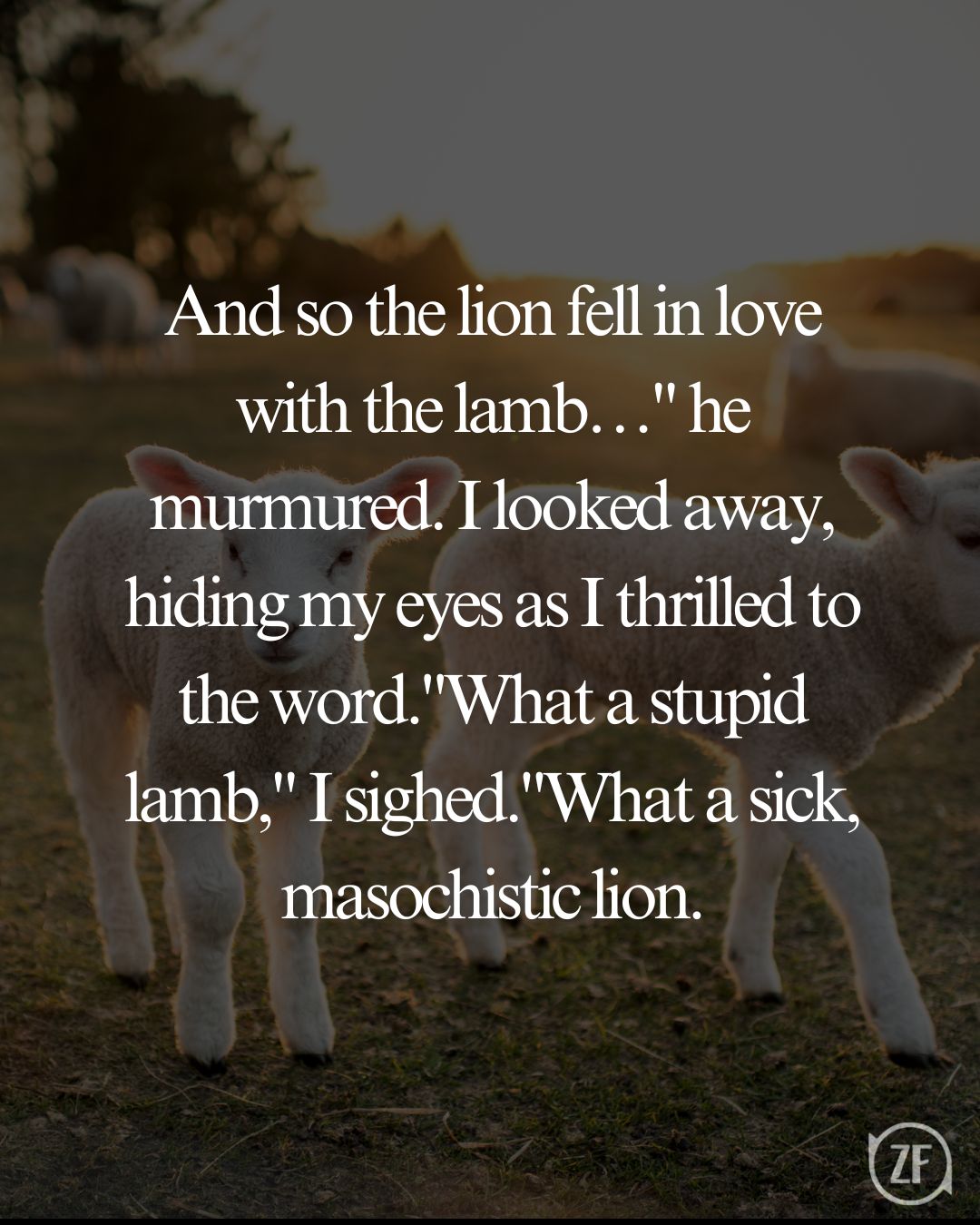 And so the lion fell in love with the lamb…" he murmured. I looked away, hiding my eyes as I thrilled to the word."What a stupid lamb," I sighed."What a sick, masochistic lion.