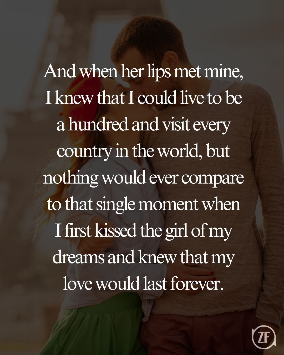 And when her lips met mine, I knew that I could live to be a hundred and visit every country in the world, but nothing would ever compare to that single moment when I first kissed the girl of my dreams and knew that my love would last forever.