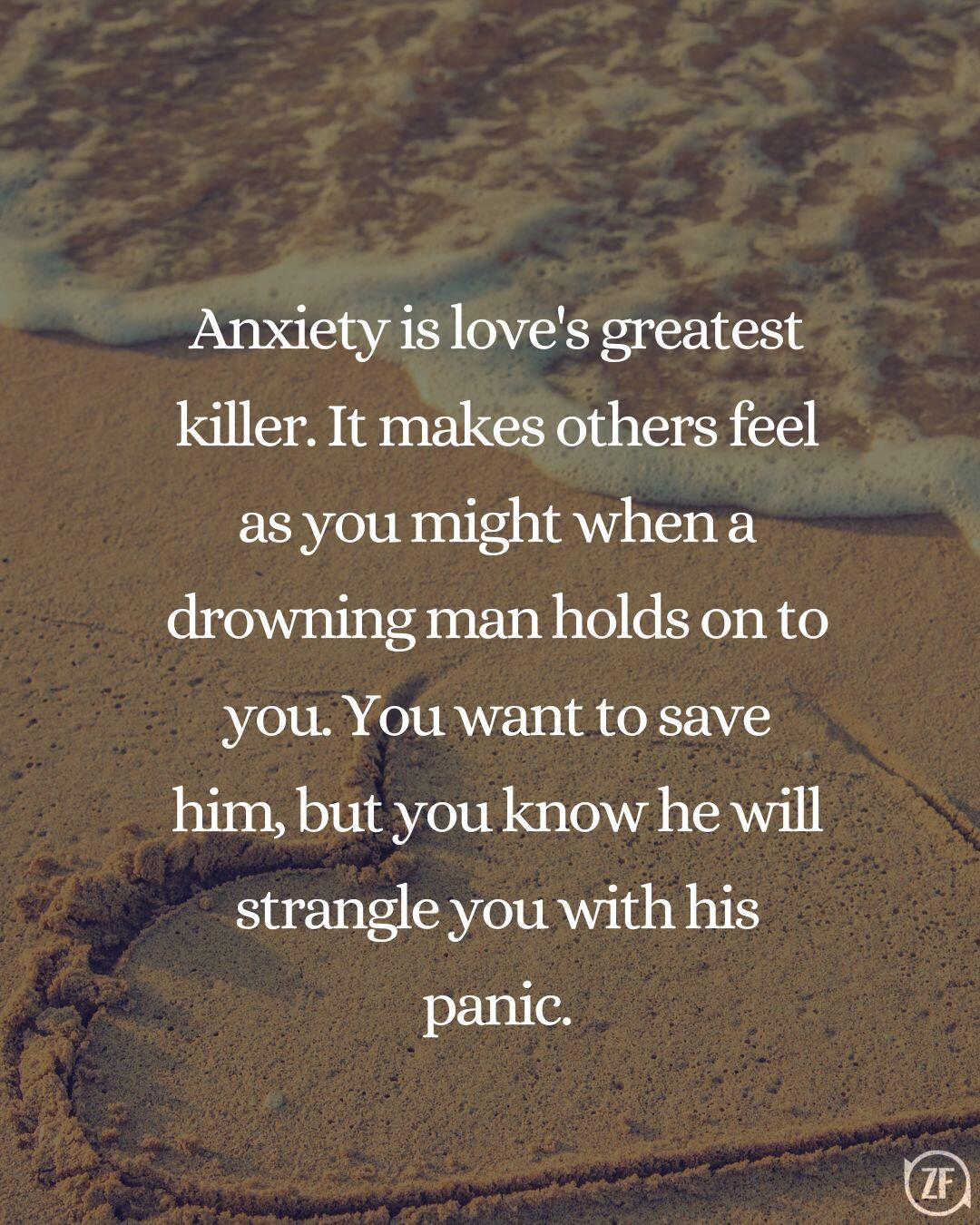 Anxiety is love's greatest killer. It makes others feel as you might when a drowning man holds on to you. You want to save him, but you know he will strangle you with his panic.