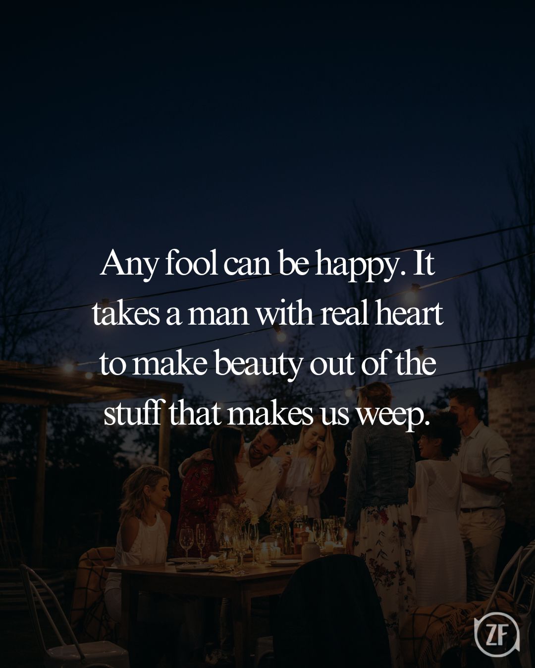 Any fool can be happy. It takes a man with real heart to make beauty out of the stuff that makes us weep.