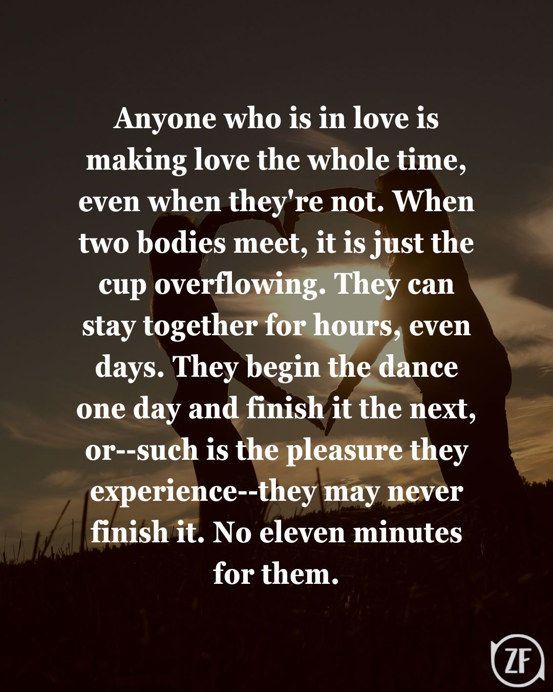 Anyone who is in love is making love the whole time, even when they're not. When two bodies meet, it is just the cup overflowing. They can stay together for hours, even days. They begin the dance one day and finish it the next, or--such is the pleasure they experience--they may never finish it. No eleven minutes for them.