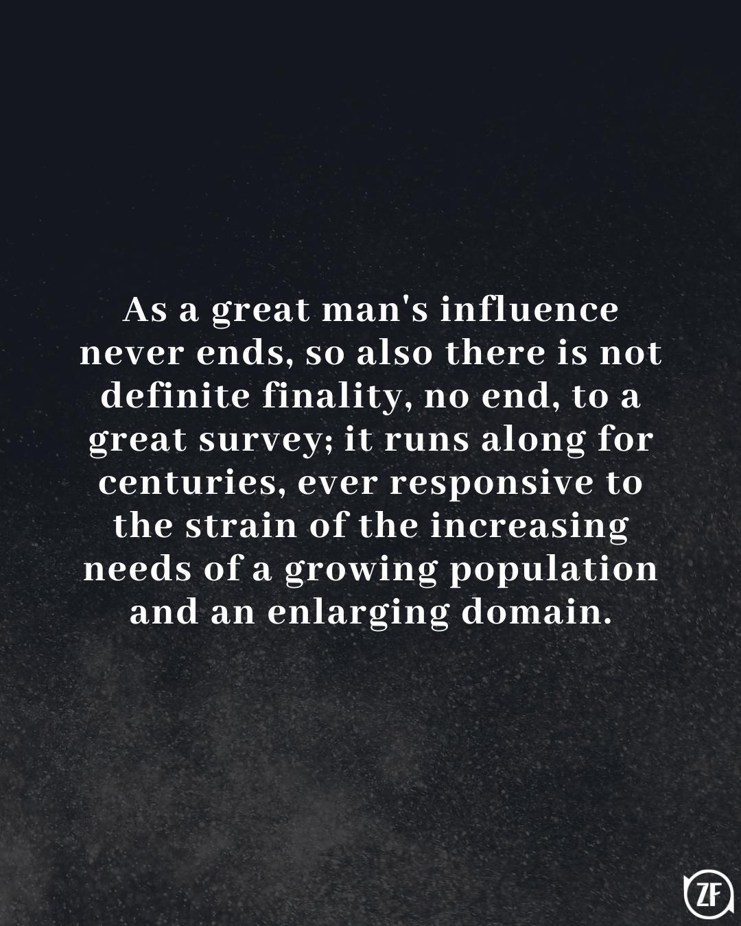 As a great man's influence never ends, so also there is not definite finality, no end, to a great survey; it runs along for centuries, ever responsive to the strain of the increasing needs of a growing population and an enlarging domain.