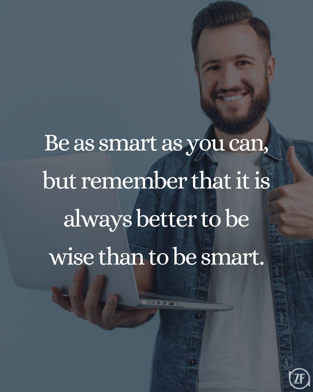 Be as smart as you can, but remember that it is always better to be wise than to be smart.