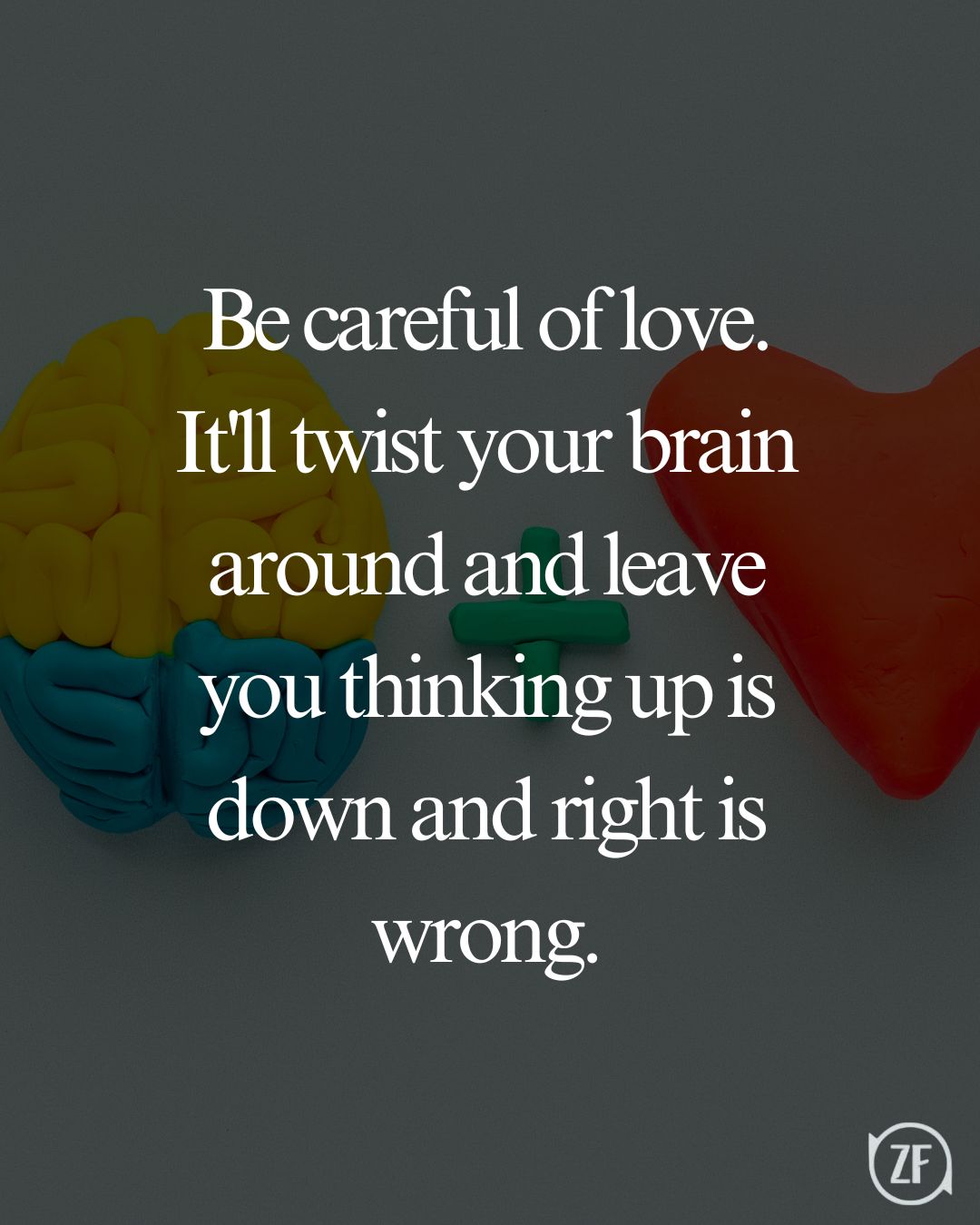 Be careful of love. It'll twist your brain around and leave you thinking up is down and right is wrong.