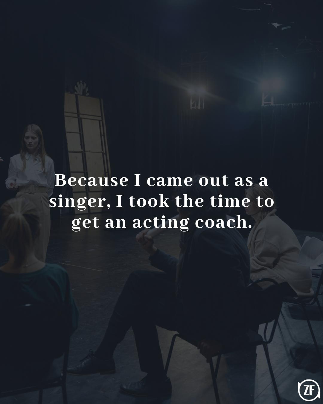 Because I came out as a singer, I took the time to get an acting coach.