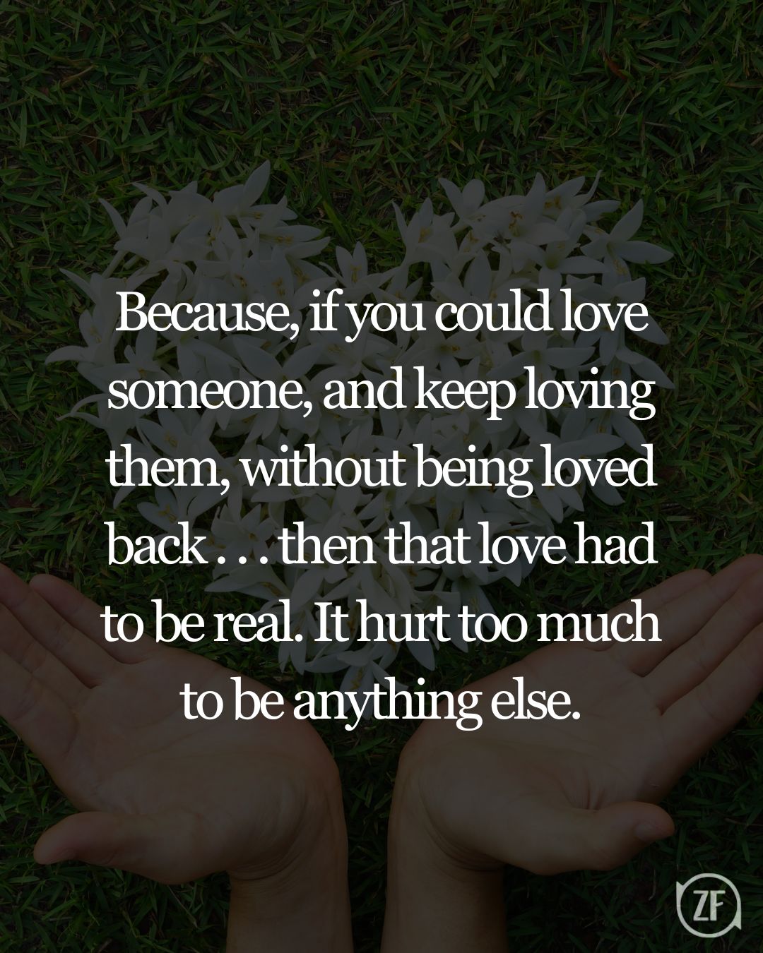 Because, if you could love someone, and keep loving them, without being loved back . . . then that love had to be real. It hurt too much to be anything else.