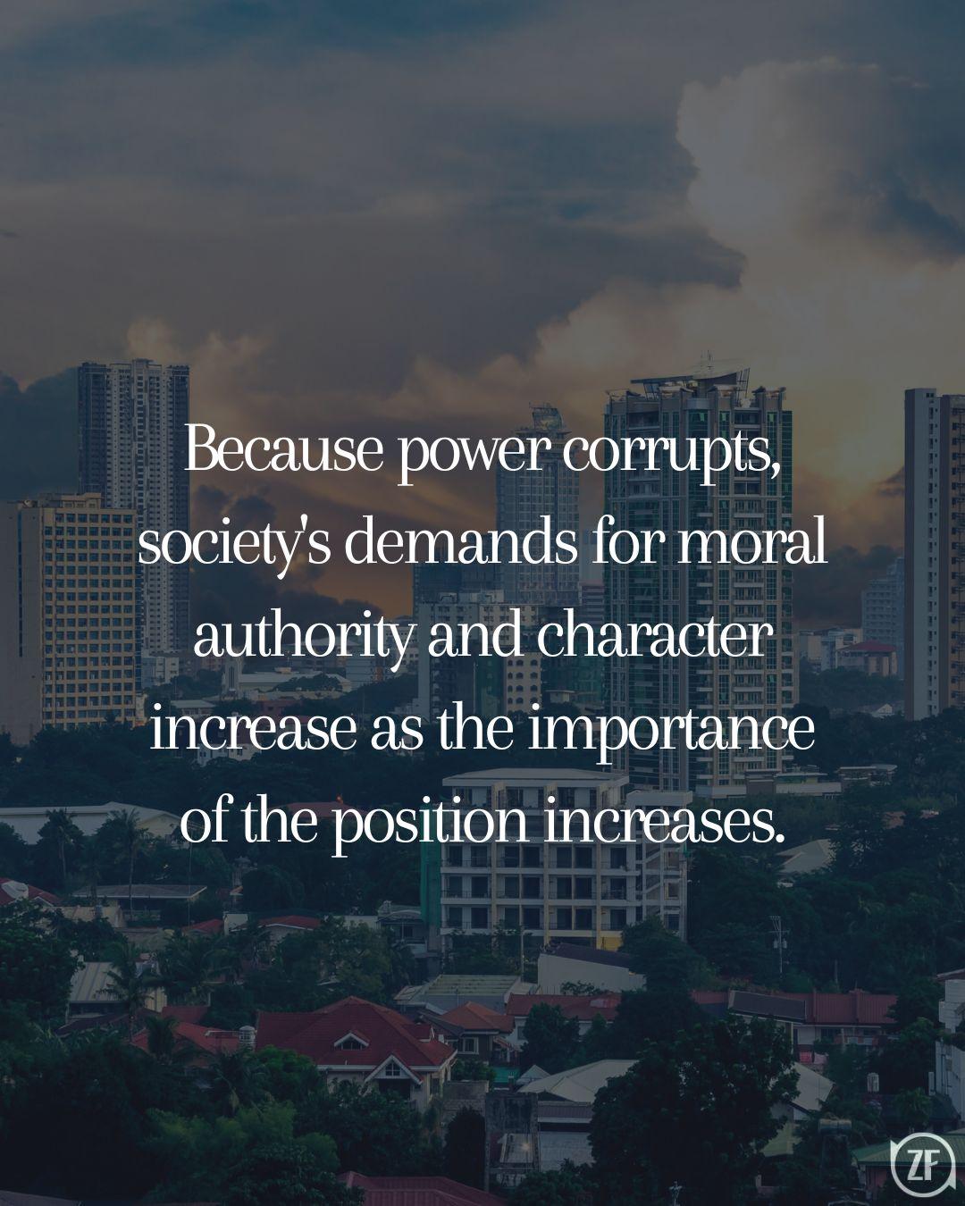 Because power corrupts, society's demands for moral authority and character increase as the importance of the position increases.