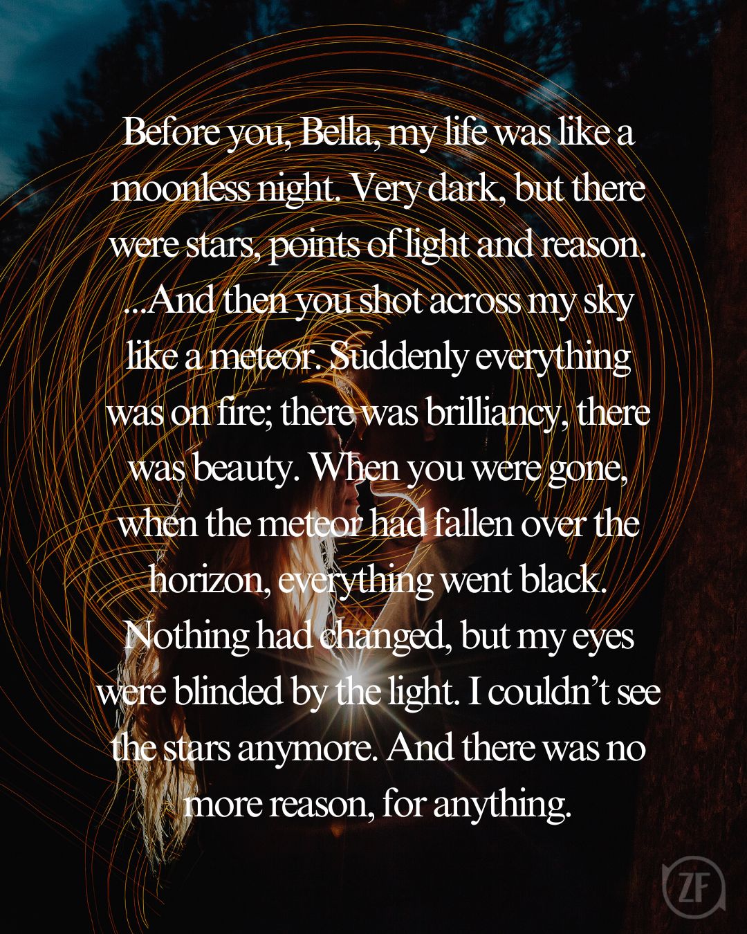 Before you, Bella, my life was like a moonless night. Very dark, but there were stars, points of light and reason. ...And then you shot across my sky like a meteor. Suddenly everything was on fire; there was brilliancy, there was beauty. When you were gone, when the meteor had fallen over the horizon, everything went black. Nothing had changed, but my eyes were blinded by the light. I couldn’t see the stars anymore. And there was no more reason, for anything.