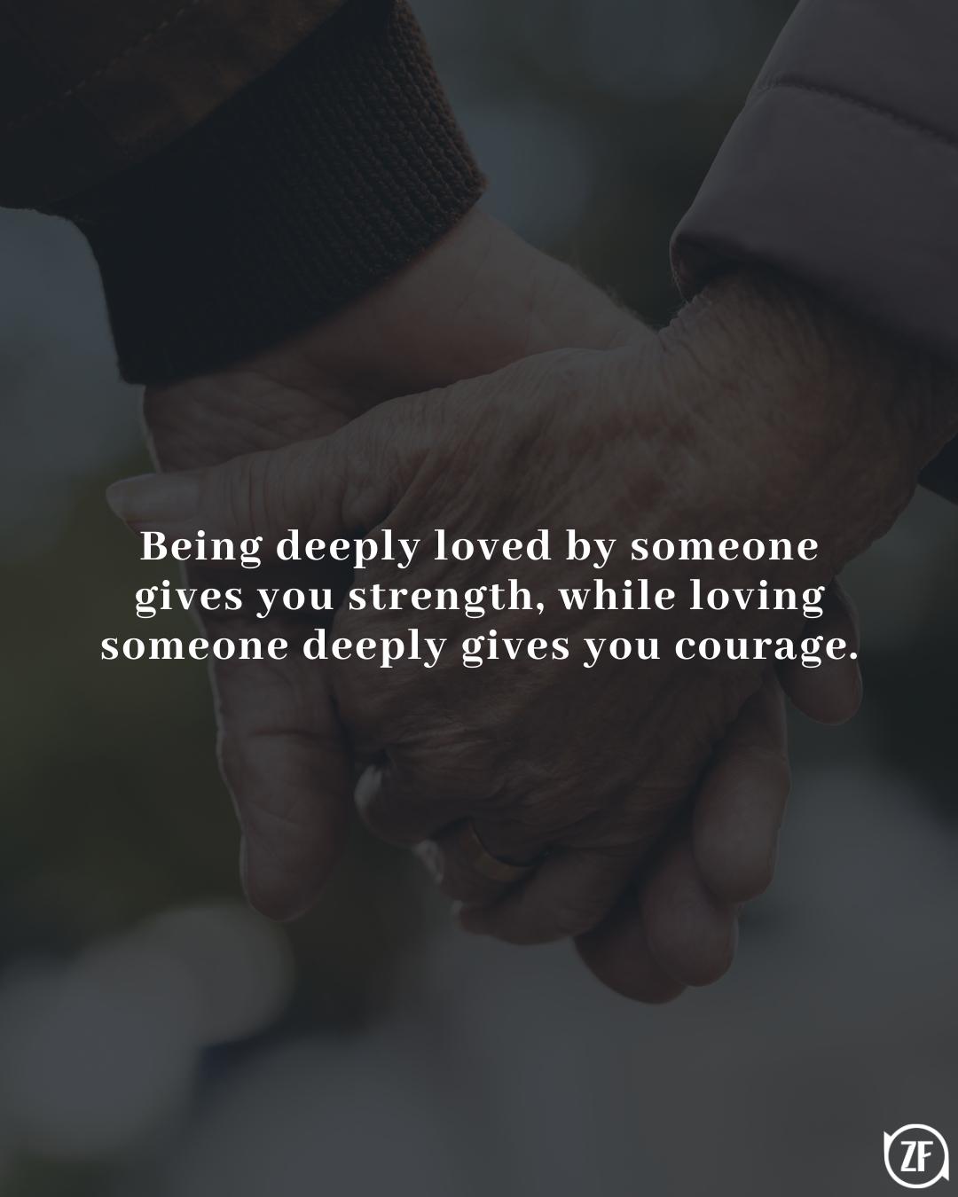 Being deeply loved by someone gives you strength, while loving someone deeply gives you courage.