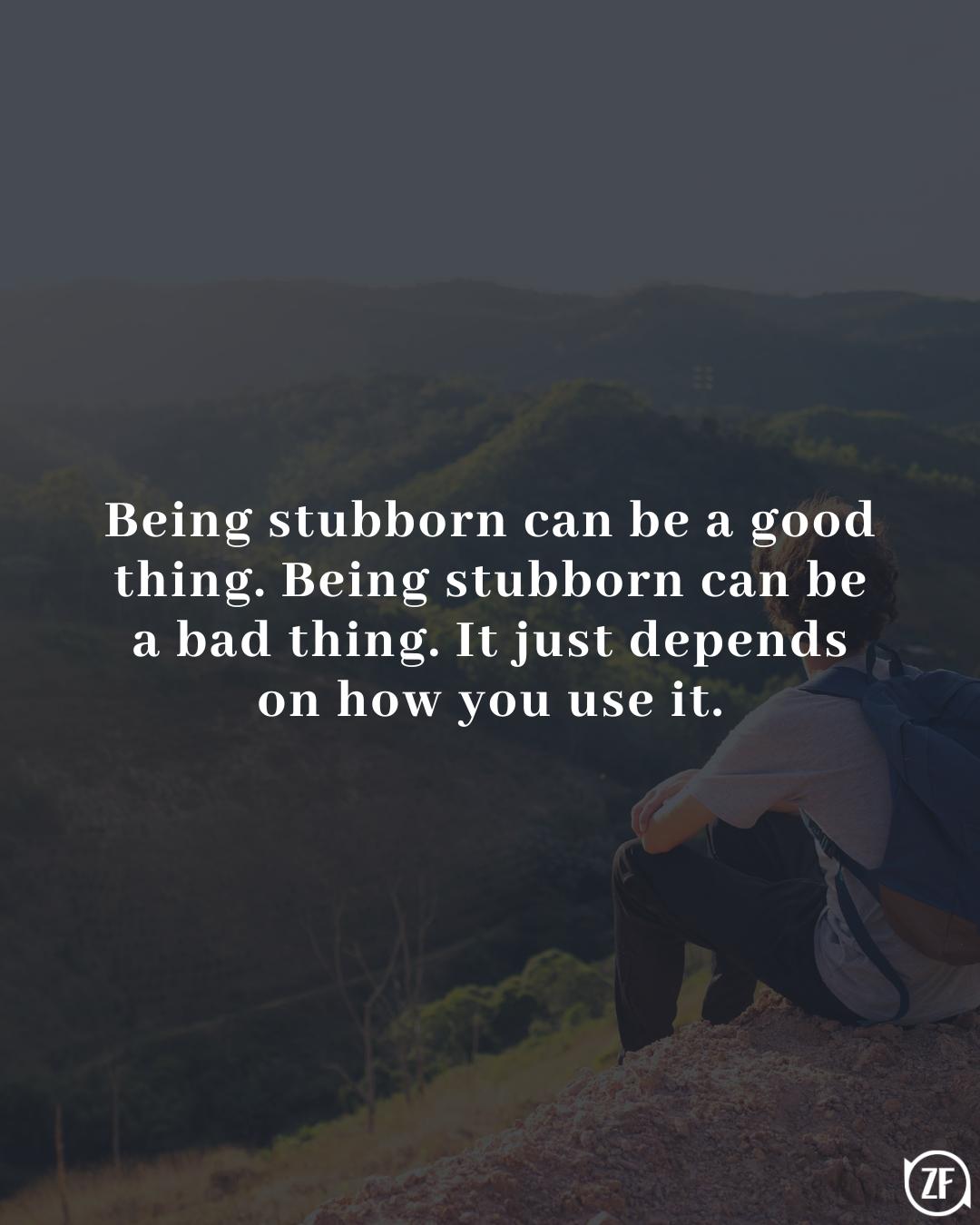 Being stubborn can be a good thing. Being stubborn can be a bad thing. It just depends on how you use it.