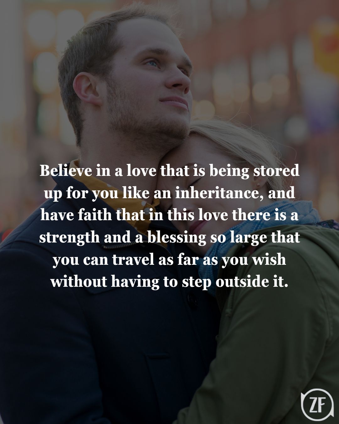 Believe in a love that is being stored up for you like an inheritance, and have faith that in this love there is a strength and a blessing so large that you can travel as far as you wish without having to step outside it.