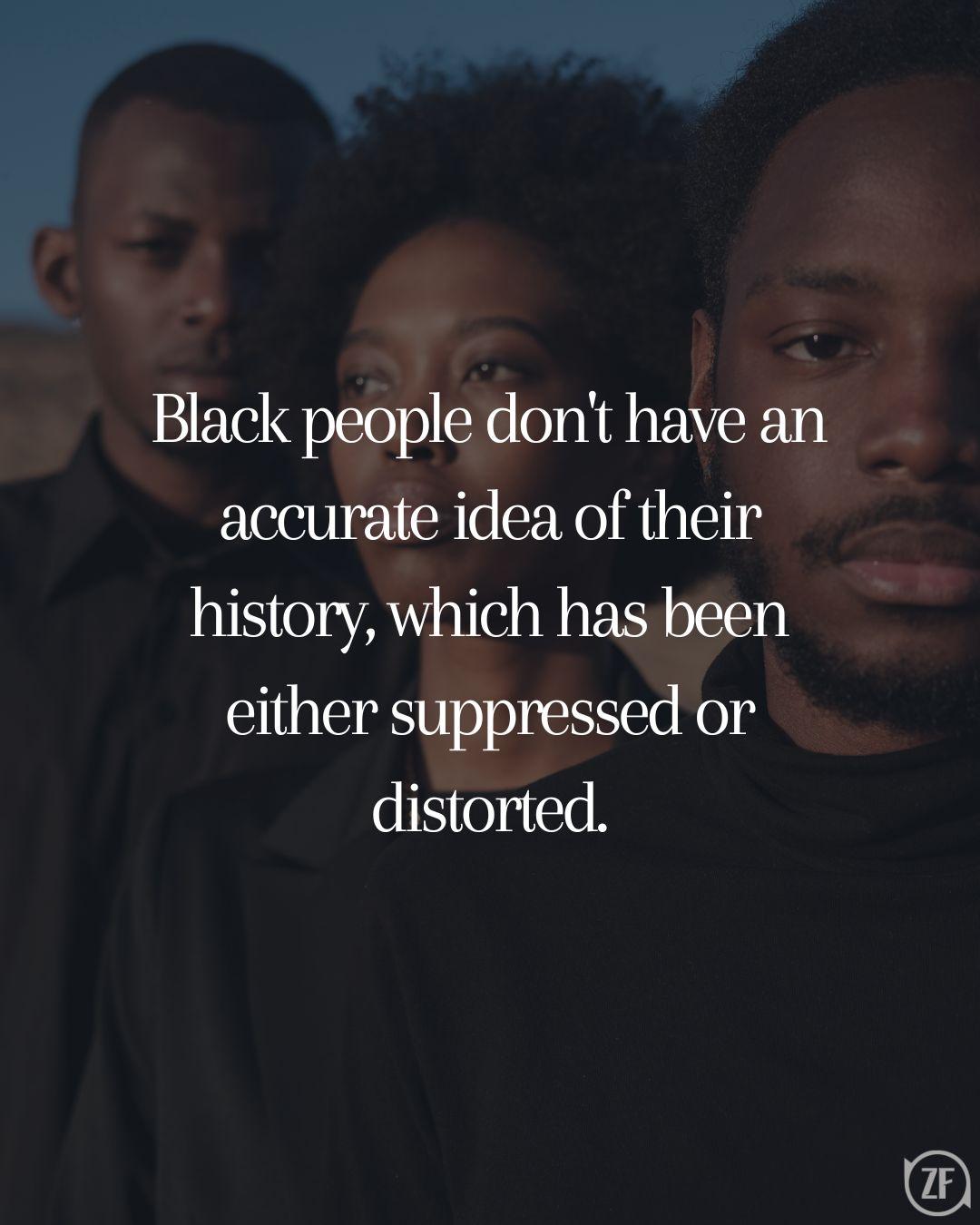 Black people don't have an accurate idea of their history, which has been either suppressed or distorted.