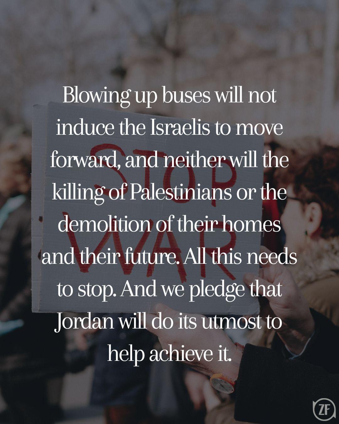 Blowing up buses will not induce the Israelis to move forward, and neither will the killing of Palestinians or the demolition of their homes and their future. All this needs to stop. And we pledge that Jordan will do its utmost to help achieve it.