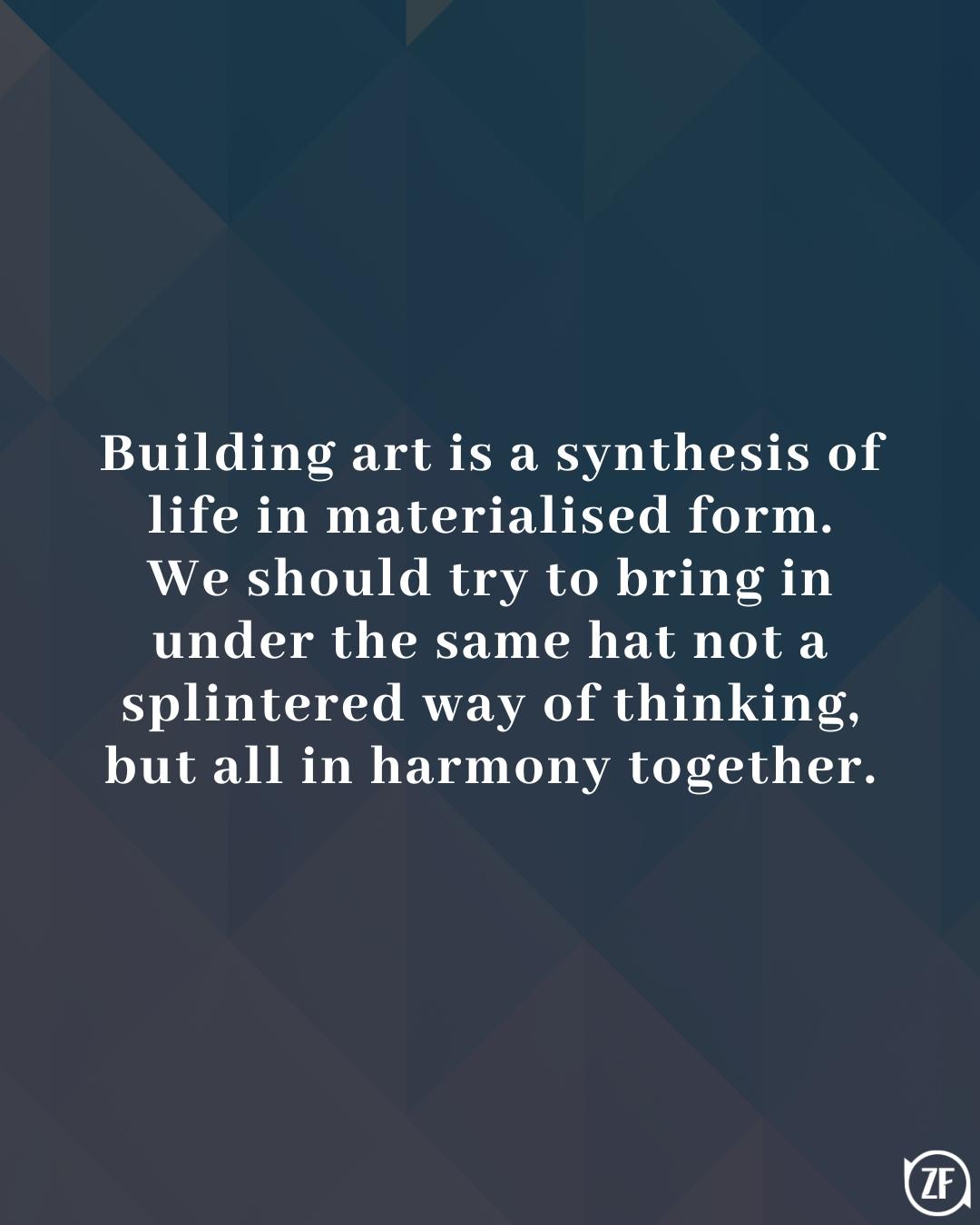 Building art is a synthesis of life in materialised form. We should try to bring in under the same hat not a splintered way of thinking, but all in harmony together.