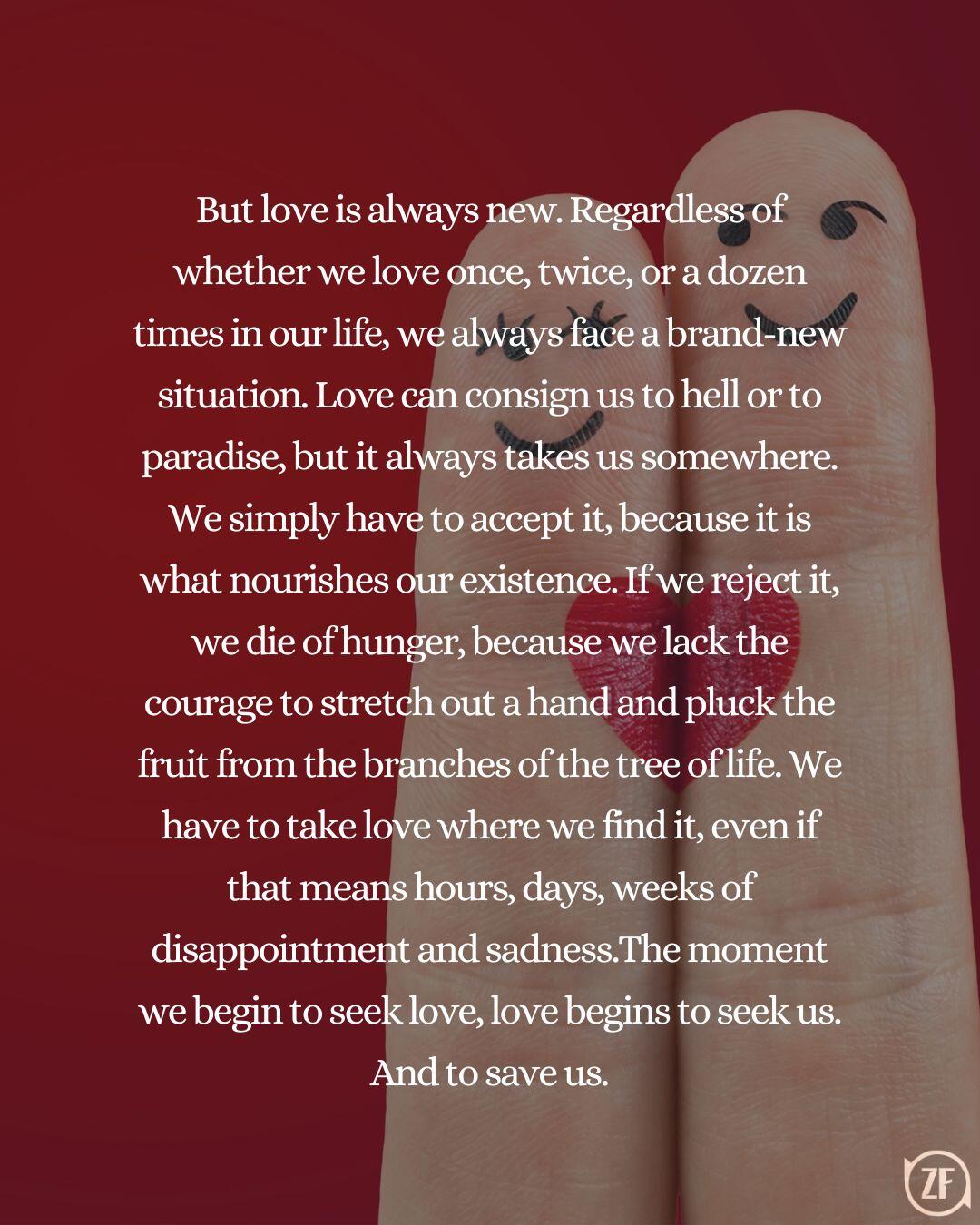 But love is always new. Regardless of whether we love once, twice, or a dozen times in our life, we always face a brand-new situation. Love can consign us to hell or to paradise, but it always takes us somewhere. We simply have to accept it, because it is what nourishes our existence. If we reject it, we die of hunger, because we lack the courage to stretch out a hand and pluck the fruit from the branches of the tree of life. We have to take love where we find it, even if that means hours, days, weeks of disappointment and sadness.The moment we begin to seek love, love begins to seek us. And to save us.