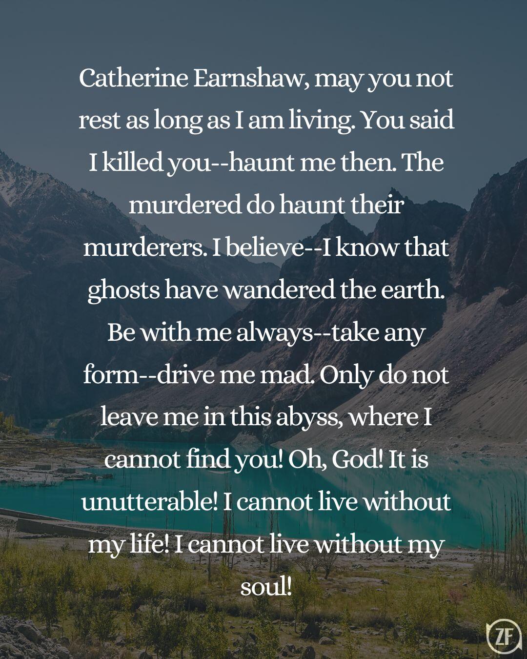 Catherine Earnshaw, may you not rest as long as I am living. You said I killed you--haunt me then. The murdered do haunt their murderers. I believe--I know that ghosts have wandered the earth. Be with me always--take any form--drive me mad. Only do not leave me in this abyss, where I cannot find you! Oh, God! It is unutterable! I cannot live without my life! I cannot live without my soul!