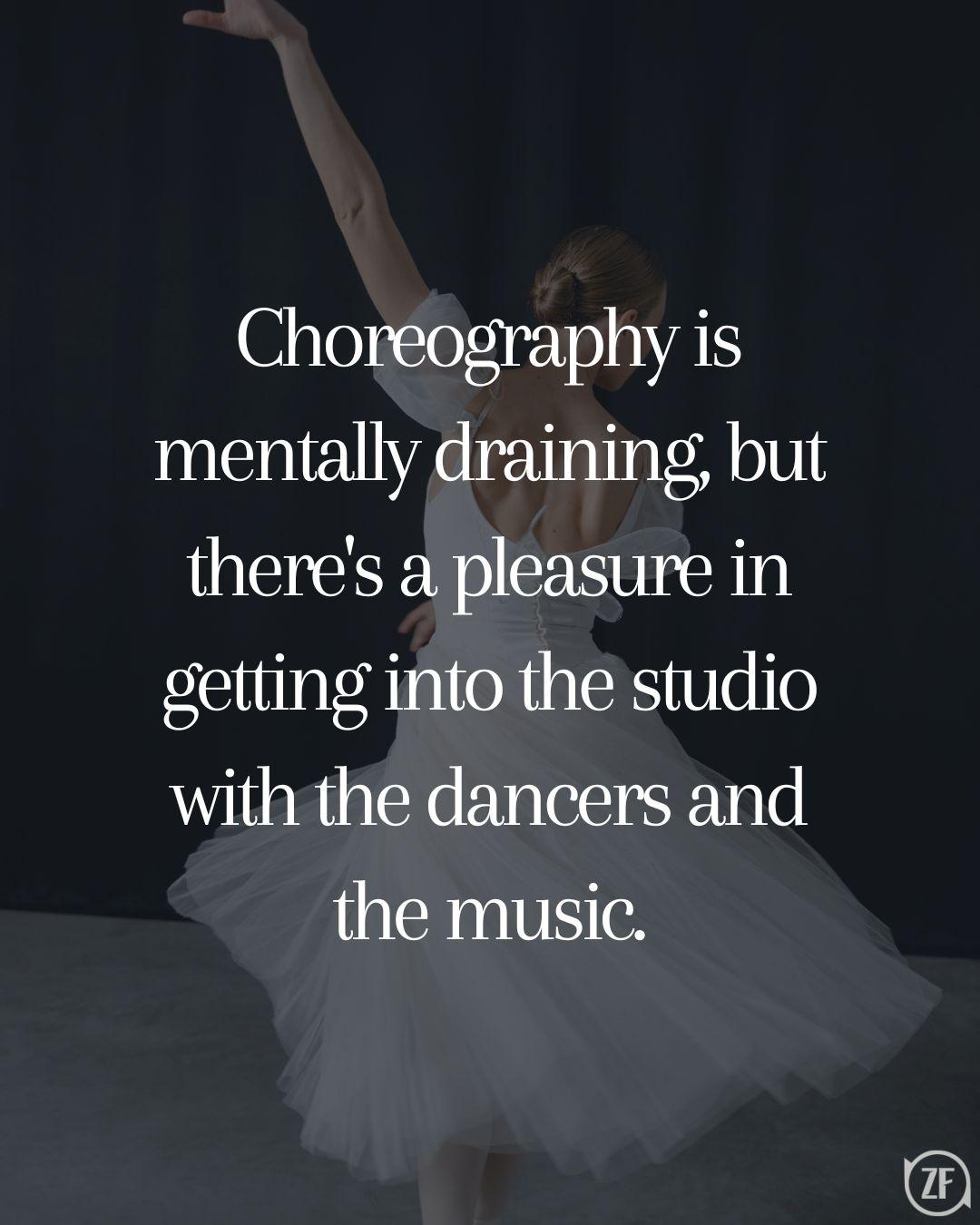 Choreography is mentally draining, but there's a pleasure in getting into the studio with the dancers and the music.